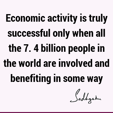 Economic activity is truly successful only when all the 7.4 billion people in the world are involved and benefiting in some