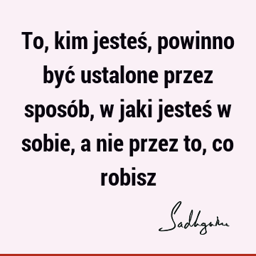 To, kim jesteś, powinno być ustalone przez sposób, w jaki jesteś w sobie, a nie przez to, co