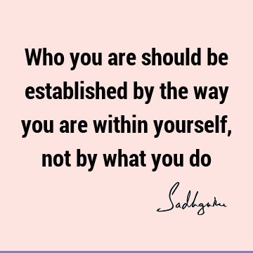 Who you are should be established by the way you are within yourself, not by what you