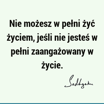 Nie możesz w pełni żyć życiem, jeśli nie jesteś w pełni zaangażowany w ż