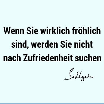 Wenn Sie wirklich fröhlich sind, werden Sie nicht nach Zufriedenheit