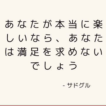 あなたが本当に楽しいなら、あなたは満足を求めないでしょう