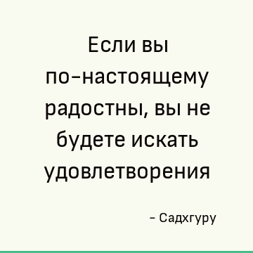 Если вы по-настоящему радостны, вы не будете искать удовлетворения