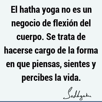 El hatha yoga no es un negocio de flexión del cuerpo. Se trata de hacerse cargo de la forma en que piensas, sientes y percibes la