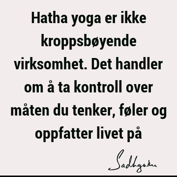 Hatha yoga er ikke kroppsbøyende virksomhet. Det handler om å ta kontroll over måten du tenker, føler og oppfatter livet på