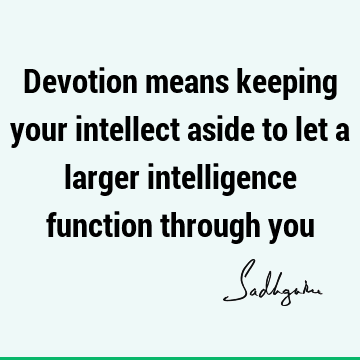 Devotion means keeping your intellect aside to let a larger intelligence function through