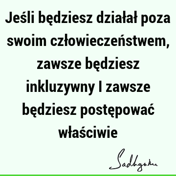 Jeśli będziesz działał poza swoim człowieczeństwem, zawsze będziesz inkluzywny i zawsze będziesz postępować właś