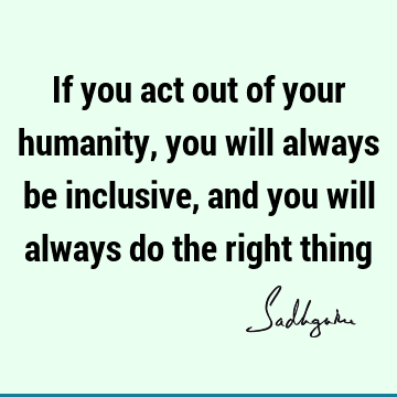 If you act out of your humanity, you will always be inclusive, and you will always do the right