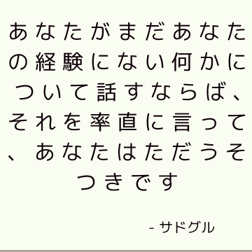 あなたがまだあなたの経験にない何かについて話すならば、それを率直に言って、あなたはただうそつきです