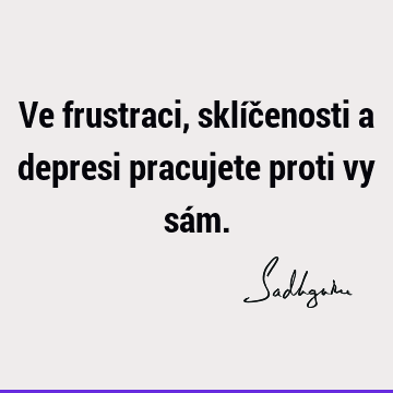 Ve frustraci, sklíčenosti a depresi pracujete proti vy sá