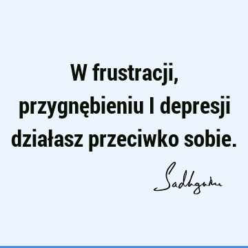 W frustracji, przygnębieniu i depresji działasz przeciwko