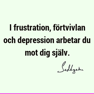 I frustration, förtvivlan och depression arbetar du mot dig sjä