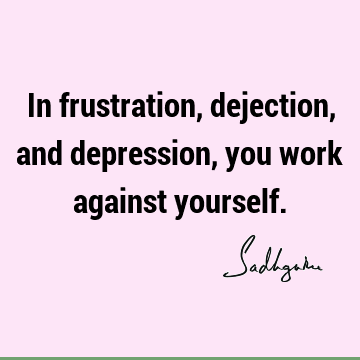 In frustration, dejection, and depression, you work against