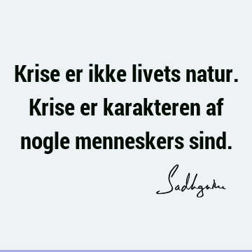 Krise er ikke livets natur. Krise er karakteren af nogle menneskers