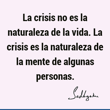 La crisis no es la naturaleza de la vida. La crisis es la naturaleza de la mente de algunas