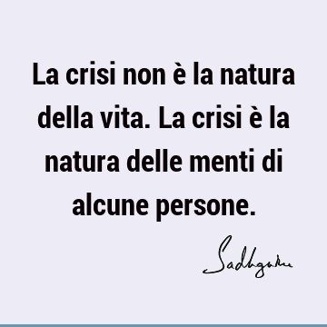 La crisi non è la natura della vita. La crisi è la natura delle menti di alcune