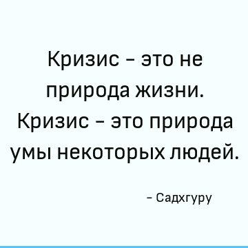 Кризис - это не природа жизни. Кризис - это природа умы некоторых людей