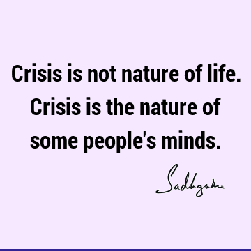 Crisis is not nature of life. Crisis is the nature of some people