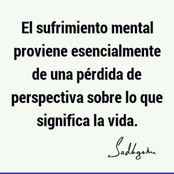 El sufrimiento mental proviene esencialmente de una pérdida de perspectiva sobre lo que significa la