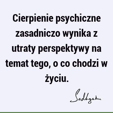 Cierpienie psychiczne zasadniczo wynika z utraty perspektywy na temat tego, o co chodzi w ż