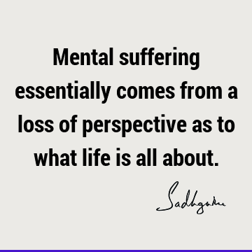 Mental suffering essentially comes from a loss of perspective as to what life is all