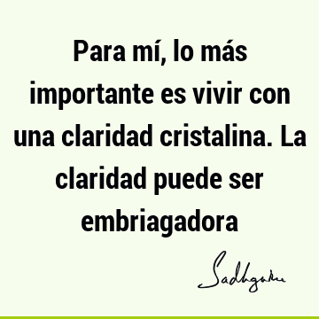 Para mí, lo más importante es vivir con una claridad cristalina. La claridad puede ser