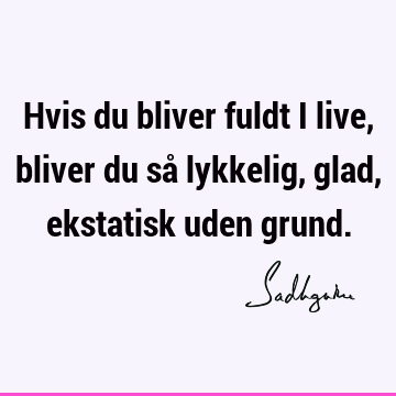 Hvis du bliver fuldt i live, bliver du så lykkelig, glad, ekstatisk uden