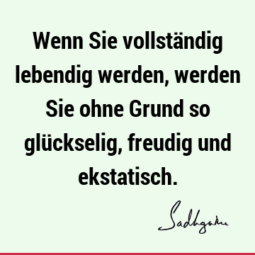 Wenn Sie vollständig lebendig werden, werden Sie ohne Grund so glückselig, freudig und