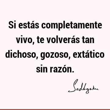 Si estás completamente vivo, te volverás tan dichoso, gozoso, extático sin razó