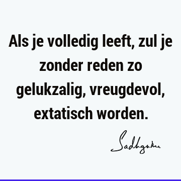 Als je volledig leeft, zul je zonder reden zo gelukzalig, vreugdevol, extatisch