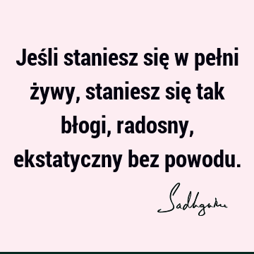 Jeśli staniesz się w pełni żywy, staniesz się tak błogi, radosny, ekstatyczny bez