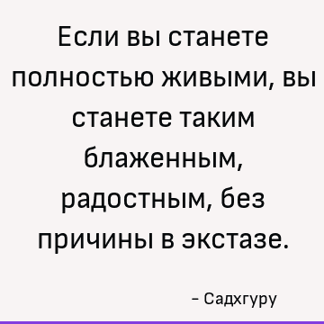 Если вы станете полностью живыми, вы станете таким блаженным, радостным, без причины в экстазе