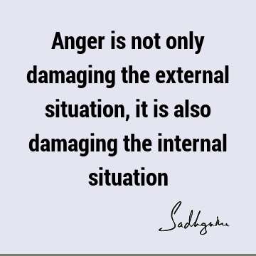 Anger is not only damaging the external situation, it is also damaging the internal
