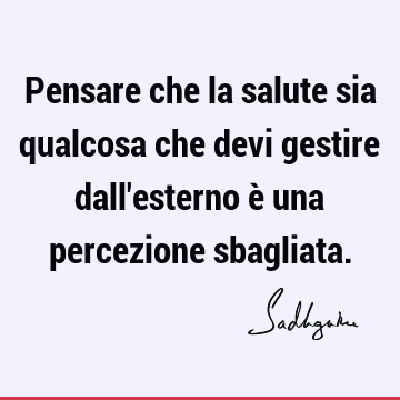 Pensare che la salute sia qualcosa che devi gestire dall