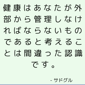 健康はあなたが外部から管理しなければならないものであると考えることは間違った認識です。