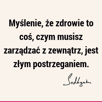 Myślenie, że zdrowie to coś, czym musisz zarządzać z zewnątrz, jest złym