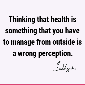 Thinking that health is something that you have to manage from outside is a wrong