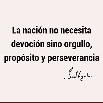 La nación no necesita devoción sino orgullo, propósito y