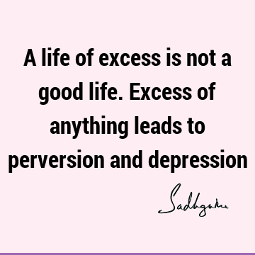 A life of excess is not a good life. Excess of anything leads to perversion and
