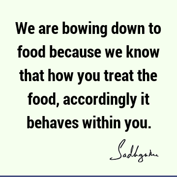 We are bowing down to food because we know that how you treat the food, accordingly it behaves within