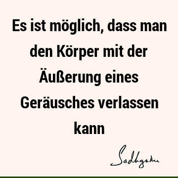 Es ist möglich, dass man den Körper mit der Äußerung eines Geräusches verlassen