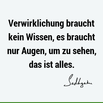 Verwirklichung braucht kein Wissen, es braucht nur Augen, um zu sehen, das ist