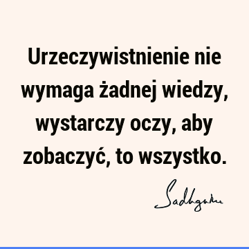 Urzeczywistnienie nie wymaga żadnej wiedzy, wystarczy oczy, aby zobaczyć, to