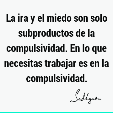 La ira y el miedo son solo subproductos de la compulsividad. En lo que necesitas trabajar es en la