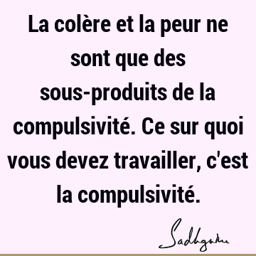 La colère et la peur ne sont que des sous-produits de la compulsivité. Ce sur quoi vous devez travailler, c