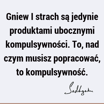 Gniew i strach są jedynie produktami ubocznymi kompulsywności. To, nad czym musisz popracować, to kompulsywność