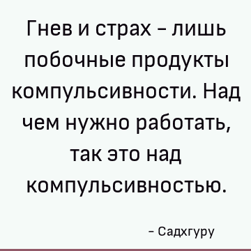 Гнев и страх - лишь побочные продукты компульсивности. Над чем нужно работать, так это над компульсивностью
