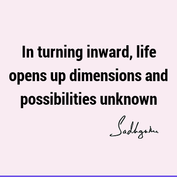 In turning inward, life opens up dimensions and possibilities