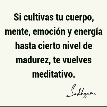 Si cultivas tu cuerpo, mente, emoción y energía hasta cierto nivel de madurez, te vuelves