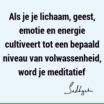 Als je je lichaam, geest, emotie en energie cultiveert tot een bepaald niveau van volwassenheid, word je